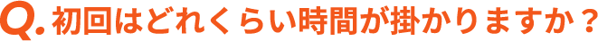 Q. 初回はどれくらい時間が掛かりますか？