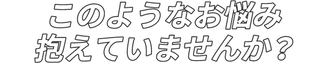 このようなお悩み抱えていませんか？