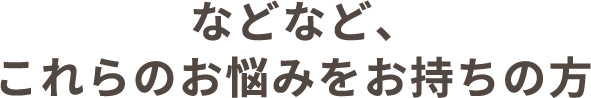 などなど、これらのお悩みをお持ちの方